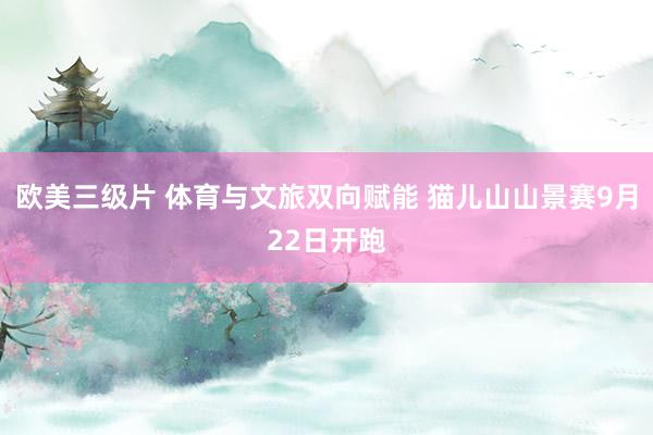 欧美三级片 体育与文旅双向赋能 猫儿山山景赛9月22日开跑