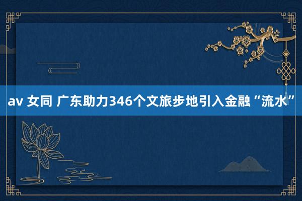 av 女同 广东助力346个文旅步地引入金融“流水”