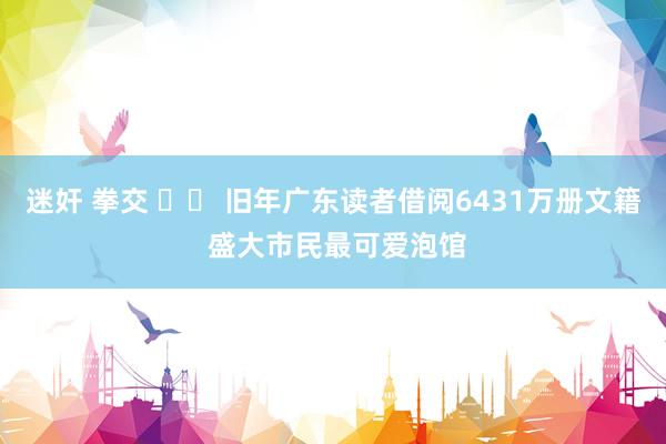 迷奸 拳交 		 旧年广东读者借阅6431万册文籍 盛大市民最可爱泡馆