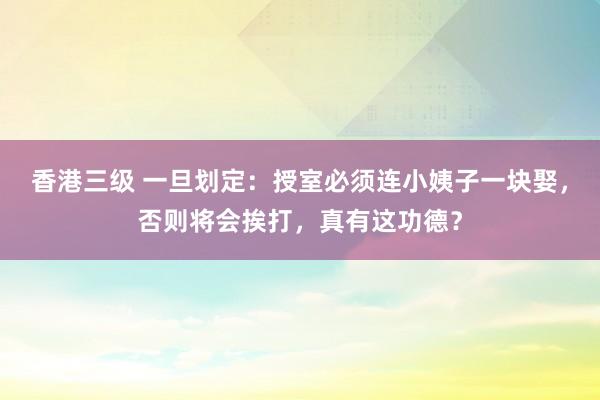 香港三级 一旦划定：授室必须连小姨子一块娶，否则将会挨打，真有这功德？