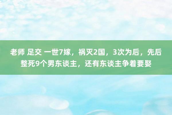 老师 足交 一世7嫁，祸灭2国，3次为后，先后整死9个男东谈主，还有东谈主争着要娶