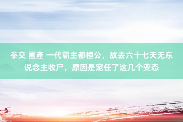 拳交 國產 一代霸主都桓公，故去六十七天无东说念主收尸，原因是宠任了这几个变态