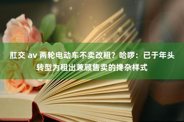 肛交 av 两轮电动车不卖改租？哈啰：已于年头转型为租出兼顾售卖的搀杂样式