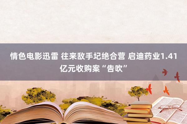 情色电影迅雷 往来敌手圮绝合营 启迪药业1.41亿元收购案“告吹”