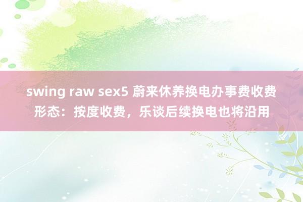 swing raw sex5 蔚来休养换电办事费收费形态：按度收费，乐谈后续换电也将沿用