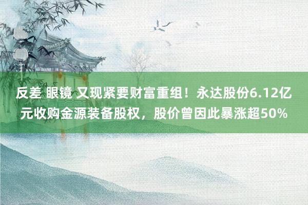 反差 眼镜 又现紧要财富重组！永达股份6.12亿元收购金源装备股权，股价曾因此暴涨超50%