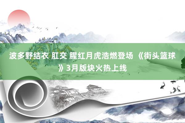 波多野结衣 肛交 腥红月虎浩燃登场 《街头篮球》3月版块火热上线