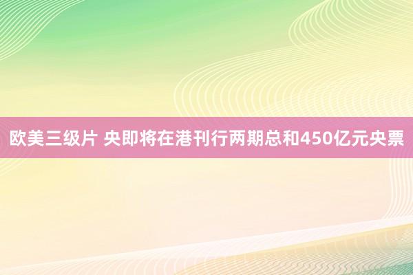 欧美三级片 央即将在港刊行两期总和450亿元央票