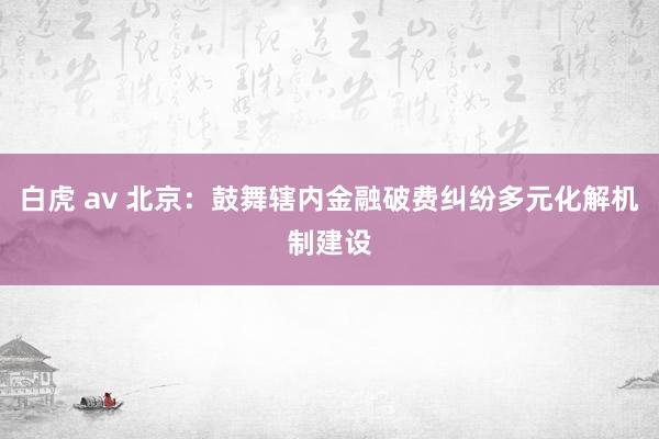 白虎 av 北京：鼓舞辖内金融破费纠纷多元化解机制建设