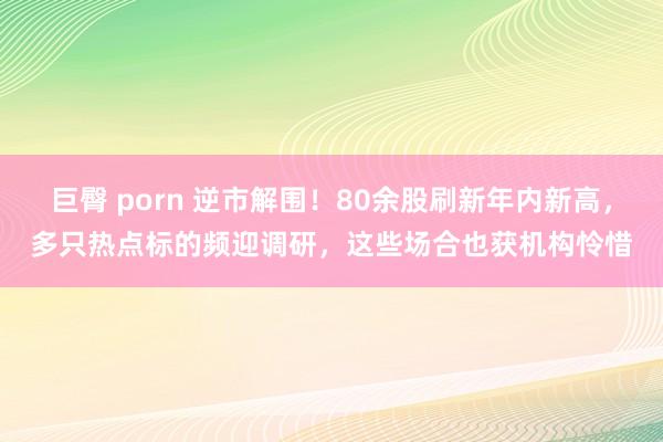 巨臀 porn 逆市解围！80余股刷新年内新高，多只热点标的频迎调研，这些场合也获机构怜惜