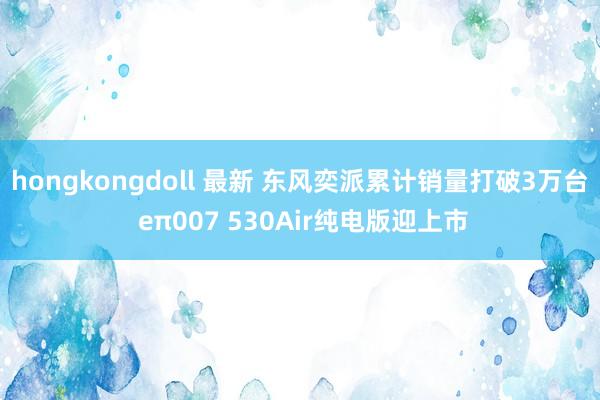 hongkongdoll 最新 东风奕派累计销量打破3万台 eπ007 530Air纯电版迎上市