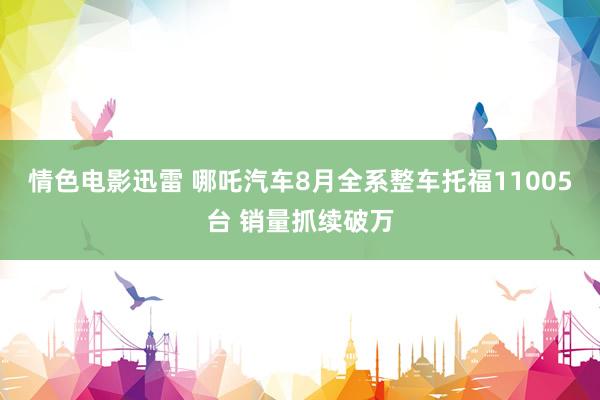 情色电影迅雷 哪吒汽车8月全系整车托福11005台 销量抓续破万