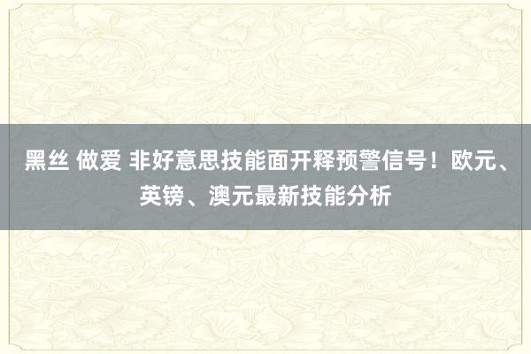 黑丝 做爱 非好意思技能面开释预警信号！欧元、英镑、澳元最新技能分析