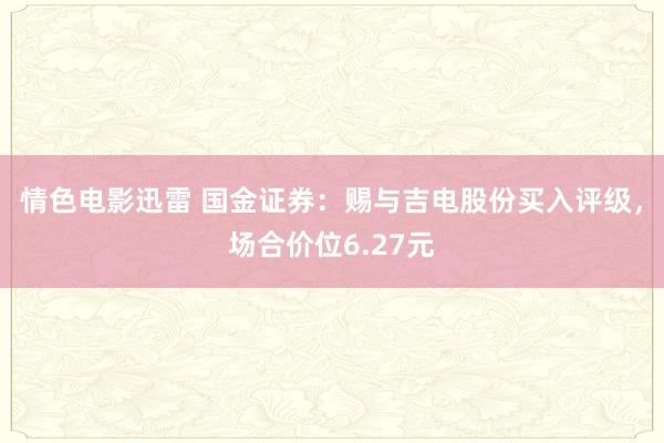 情色电影迅雷 国金证券：赐与吉电股份买入评级，场合价位6.27元