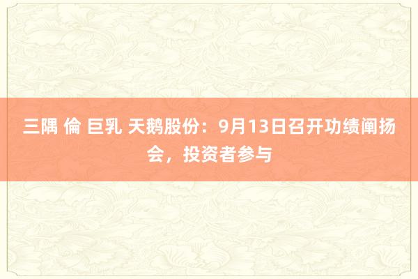 三隅 倫 巨乳 天鹅股份：9月13日召开功绩阐扬会，投资者参与