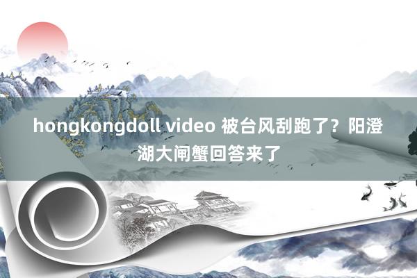 hongkongdoll video 被台风刮跑了？阳澄湖大闸蟹回答来了