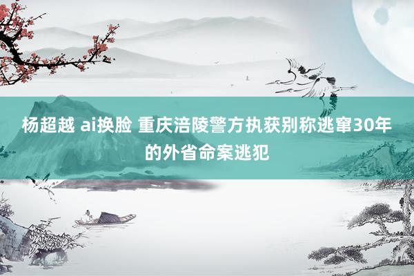 杨超越 ai换脸 重庆涪陵警方执获别称逃窜30年的外省命案逃犯