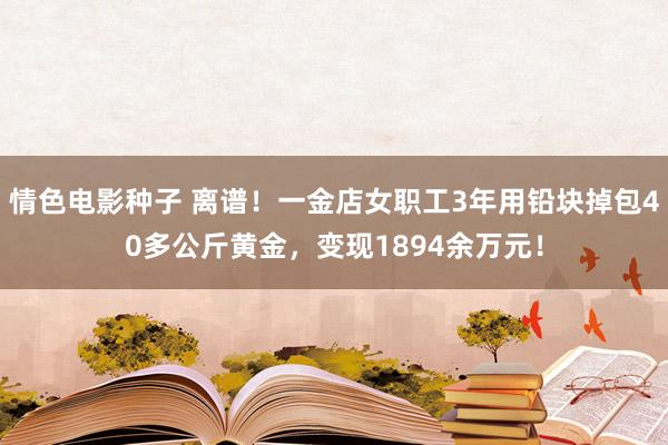 情色电影种子 离谱！一金店女职工3年用铅块掉包40多公斤黄金，变现1894余万元！