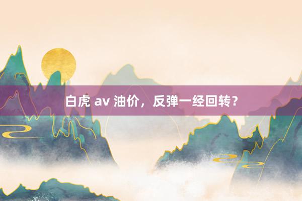 白虎 av 油价，反弹一经回转？