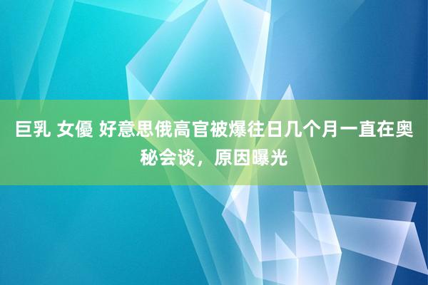 巨乳 女優 好意思俄高官被爆往日几个月一直在奥秘会谈，原因曝光