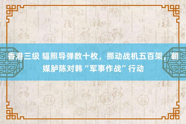 香港三级 辐照导弹数十枚，挪动战机五百架，朝媒胪陈对韩“军事作战”行动