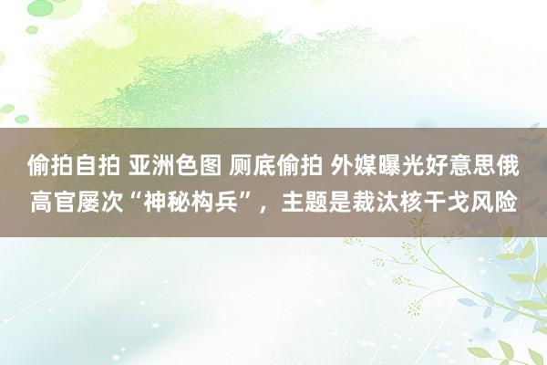 偷拍自拍 亚洲色图 厕底偷拍 外媒曝光好意思俄高官屡次“神秘构兵”，主题是裁汰核干戈风险