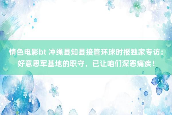 情色电影bt 冲绳县知县接管环球时报独家专访：好意思军基地的职守，已让咱们深恶痛疾！