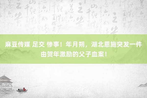 麻豆传媒 足交 惨事！年月朔，湖北恩施突发一件由贺年激励的父子血案！