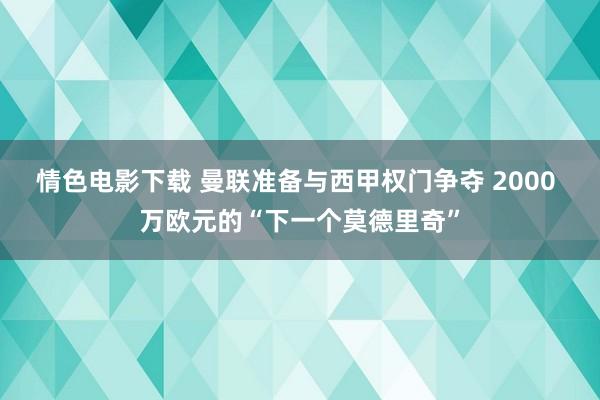 情色电影下载 曼联准备与西甲权门争夺 2000 万欧元的“下一个莫德里奇”