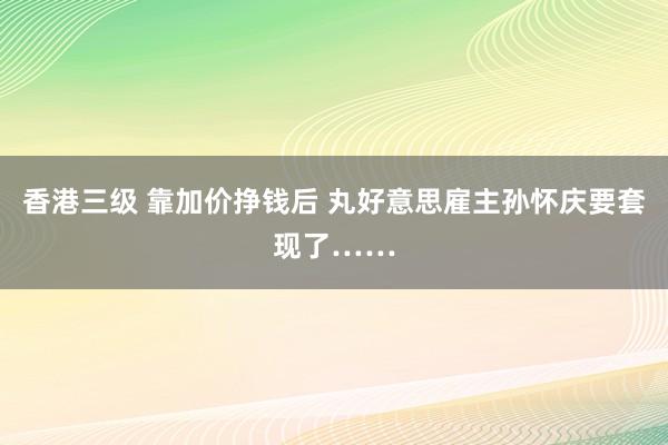 香港三级 靠加价挣钱后 丸好意思雇主孙怀庆要套现了……