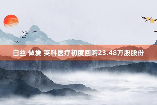 白丝 做爱 英科医疗初度回购23.48万股股份