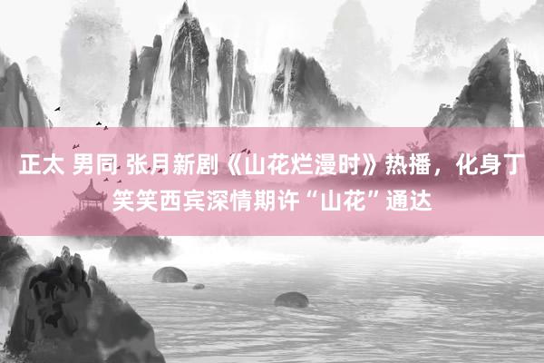 正太 男同 张月新剧《山花烂漫时》热播，化身丁笑笑西宾深情期许“山花”通达