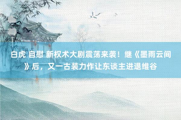 白虎 自慰 新权术大剧震荡来袭！继《墨雨云间》后，又一古装力作让东谈主进退维谷