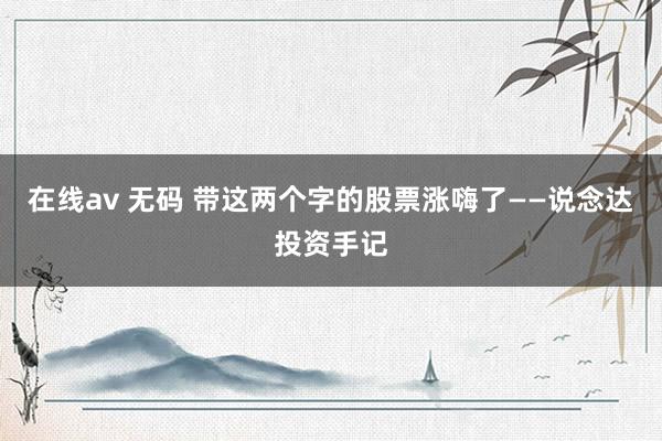 在线av 无码 带这两个字的股票涨嗨了——说念达投资手记