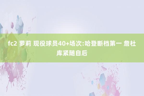 fc2 萝莉 现役球员40+场次:哈登断档第一 詹杜库紧随自后