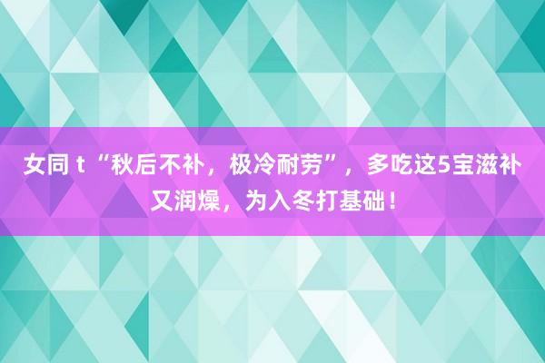 女同 t “秋后不补，极冷耐劳”，多吃这5宝滋补又润燥，为入冬打基础！