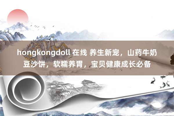 hongkongdoll 在线 养生新宠，山药牛奶豆沙饼，软糯养胃，宝贝健康成长必备