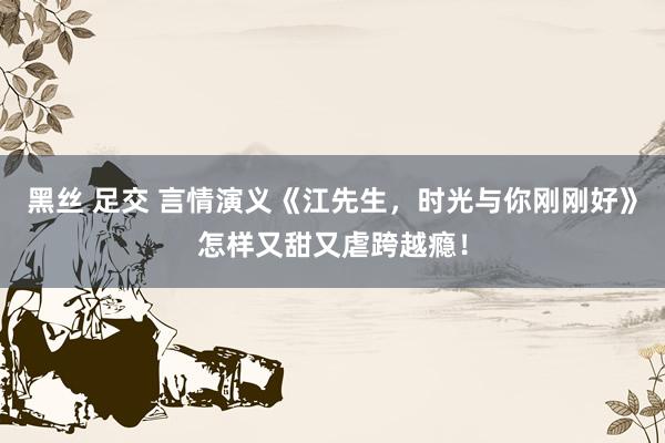 黑丝 足交 言情演义《江先生，时光与你刚刚好》怎样又甜又虐跨越瘾！