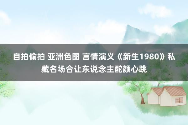 自拍偷拍 亚洲色图 言情演义《新生1980》私藏名场合让东说念主酡颜心跳