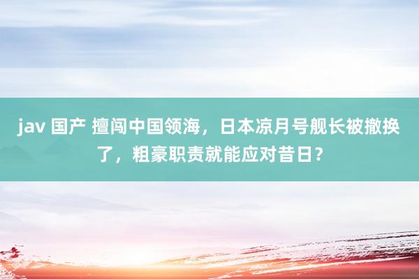 jav 国产 擅闯中国领海，日本凉月号舰长被撤换了，粗豪职责就能应对昔日？