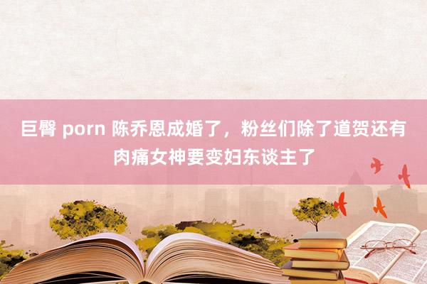 巨臀 porn 陈乔恩成婚了，粉丝们除了道贺还有肉痛女神要变妇东谈主了