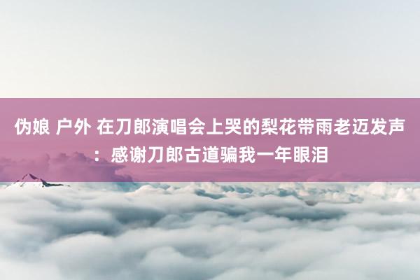 伪娘 户外 在刀郎演唱会上哭的梨花带雨老迈发声：感谢刀郎古道骗我一年眼泪