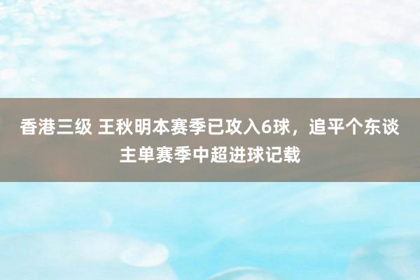 香港三级 王秋明本赛季已攻入6球，追平个东谈主单赛季中超进球记载