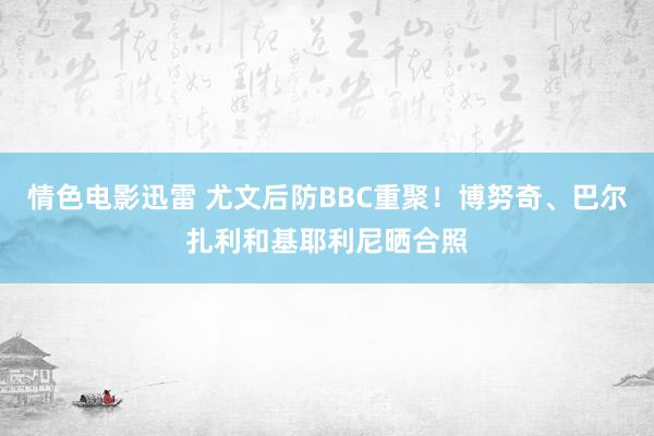 情色电影迅雷 尤文后防BBC重聚！博努奇、巴尔扎利和基耶利尼晒合照