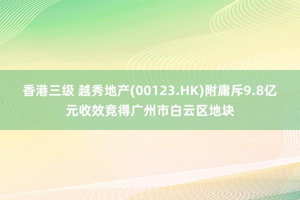 香港三级 越秀地产(00123.HK)附庸斥9.8亿元收效竞得广州市白云区地块