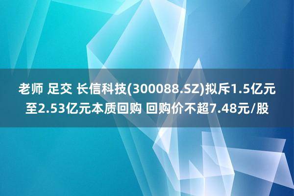 老师 足交 长信科技(300088.SZ)拟斥1.5亿元至2.53亿元本质回购 回购价不超7.48元/股