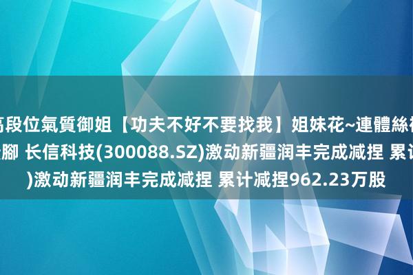 高段位氣質御姐【功夫不好不要找我】姐妹花~連體絲襪~大奶晃動~絲襪騷腳 长信科技(300088.SZ)激动新疆润丰完成减捏 累计减捏962.23万股