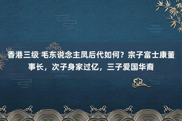 香港三级 毛东说念主凤后代如何？宗子富士康董事长，次子身家过亿，三子爱国华裔