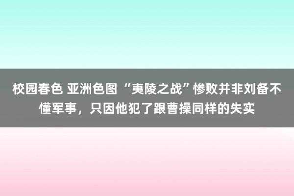 校园春色 亚洲色图 “夷陵之战”惨败并非刘备不懂军事，只因他犯了跟曹操同样的失实