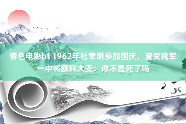 情色电影bt 1962年杜聿明参加国庆，遭受我军一中将颜料大变：你不是死了吗